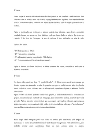 1ª etapa


Nesta etapa os alunos entrarão em contato com gênero a ser estudado. Será realizada uma
conversa com os alunos, onde eles falarão o que já sabem sobre o gênero. Será apresentado na
sala de Multimídia todo o conteúdo em Power Point contendo todas as regras que envolvem o
Debate.


Após as explicações do professor os alunos poderão tirar dúvidas e para fixar o conteúdo
estudado iremos nos apoiar no livro didático, onde os alunos farão as leituras dos textos do
capítulo 2 do livro de Português: A arte da palavra 9º ano, utilizado em sala de aula.


Leitura dos textos.


• 1º: Da discussão ao debate
• 2º: Transgênicos em debate
• 3º: A língua portuguesa como direito- Aldo Rebelo
• 4°: Textos opinativos (Estratégias de persuasão).


Após as leituras os alunos discutirão as ideias centrais dos textos, tentando se posicionar e
expondo suas ideias.


2ª etapa


Os alunos irão assistir ao filme “O grande Desafio” – O filme mostra as várias regras de um
debate, o poder de persuasão, o valor da pesquisa que gera o conhecimento, além de abordar
temas polêmicos como racismo, sexo na adolescência, questões religiosas e políticas, família
entre outros.
Após o vídeo os alunos poderão formar seus grupos, e então,trabalharemos a oralidade dos
grupos, inicialmente será realizado um bate papo, para uma melhor analise, esse bate papo será
gravado. Após a gravação será solicitado que eles ouçam a gravação e indiquem a presença de
gírias, marcadores conversacionais (daí, então, aí etc), repetição de palavras, o “atropelamento”
entre as falas, entre outros aspectos comuns da oralidade.


3ª etapa


Nesta etapa serão entregues para cada aluno, as normas para transcrição oral. Depois de
explicadas, os alunos procurarão transcrever parte da conversa gravada. Feita a transcrição, eles
poderão    apontar     quais   ocorrências   foram    as     mais   comuns   entre   os   grupos.
 