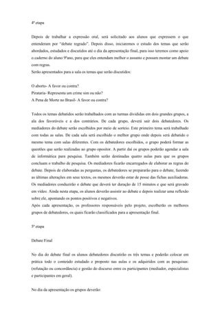 4ª etapa


Depois de trabalhar a expressão oral, será solicitado aos alunos que expressem o que
entenderam por “debate regrado”. Depois disso, iniciaremos o estudo dos temas que serão
abordados, estudados e discutidos até o dia da apresentação final, para isso teremos como apoio
o caderno do aluno 9ºano, para que eles entendam melhor o assunto e possam montar um debate
com regras.
Serão apresentados para a sala os temas que serão discutidos:


O aborto- A favor ou contra?
Pirataria- Representa um crime sim ou não?
A Pena de Morte no Brasil- A favor ou contra?


Todos os temas debatidos serão trabalhados com as turmas divididas em dois grandes grupos, a
ala dos favoráveis e a dos contrários. De cada grupo, deverá sair dois debatedores. Os
mediadores do debate serão escolhidos por meio de sorteio. Este primeiro tema será trabalhado
com todas as salas. De cada sala será escolhido o melhor grupo onde depois será debatido o
mesmo tema com salas diferentes. Com os debatedores escolhidos, o grupo poderá formar as
questões que serão realizadas ao grupo opositor. A partir daí os grupos poderão agendar a sala
de informática para pesquisa. Também serão destinadas quatro aulas para que os grupos
concluam o trabalho de pesquisa. Os mediadores ficarão encarregados de elaborar as regras do
debate. Depois de elaboradas as perguntas, os debatedores se prepararão para o debate, fazendo
as últimas alterações em seus textos, os mesmos deverão estar de posse das fichas auxiliadoras.
Os mediadores conduzirão o debate que deverá ter duração de 15 minutos e que será gravado
em vídeo. Ainda nesta etapa, os alunos deverão assistir ao debate e depois realizar uma reflexão
sobre ele, apontando os pontos positivos e negativos.
Após cada apresentação, os professores responsáveis pelo projeto, escolherão os melhores
grupos de debatedores, os quais ficarão classificados para a apresentação final.


5ª etapa


Debate Final


No dia do debate final os alunos debatedores discutirão os três temas e poderão colocar em
prática todo o conteúdo estudado e proposto nas aulas e os adquiridos com as pesquisas:
(refutação ou concordância) e gestão do discurso entre os participantes (mediador, especialistas
e participantes em geral).


No dia da apresentação os grupos deverão:
 