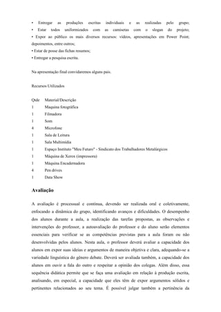 •   Entregar    as    produções       escritas   individuais      e    as   realizadas   pelo    grupo;
•   Estar   todos     uniformizados      com     as   camisetas       com   o   slogan   do     projeto;
• Expor ao público os mais diversos recursos: vídeos, apresentações em Power Point;
depoimentos, entre outros;
• Estar de posse das fichas resumos;
• Entregar a pesquisa escrita.


Na apresentação final convidaremos alguns pais.


Recursos Utilizados


Qtde    Material/Descrição
1       Maquina fotográfica
1       Filmadora
1       Som
4       Microfone
1       Sala de Leitura
1       Sala Multimídia
1       Espaço Instituto "Meu Futuro" - Sindicato dos Trabalhadores Metalúrgicos
1       Máquina de Xerox (impressora)
1       Máquina Encadernadora
4       Pen drives
1       Data Show


Avaliação

A avaliação é processual e contínua, devendo ser realizada oral e coletivamente,
enfocando a dinâmica do grupo, identificando avanços e dificuldades. O desempenho
dos alunos durante a aula, a realização das tarefas propostas, as observações e
intervenções do professor, a autoavaliação do professor e do aluno serão elementos
essenciais para verificar se as competências previstas para a aula foram ou não
desenvolvidas pelos alunos. Nesta aula, o professor deverá avaliar a capacidade dos
alunos em expor suas ideias e argumentos de maneira objetiva e clara, adequando-se a
variedade linguística do gênero debate. Deverá ser avaliada também, a capacidade dos
alunos em ouvir a fala do outro e respeitar a opinião dos colegas. Além disso, essa
sequência didática permite que se faça uma avaliação em relação à produção escrita,
analisando, em especial, a capacidade que eles têm de expor argumentos sólidos e
pertinentes relacionados ao seu tema. É possível julgar também a pertinência da
 