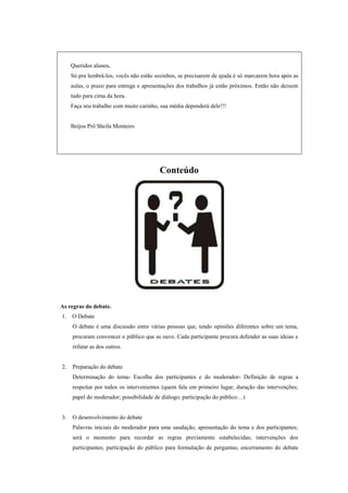 Queridos alunos,
     Só pra lembrá-los, vocês não estão sozinhos, se precisarem de ajuda é só marcarem hora após as
     aulas, o prazo para entrega e apresentações dos trabalhos já estão próximos. Então não deixem
     tudo para cima da hora.
     Faça seu trabalho com muito carinho, sua média dependerá dele!!!


     Beijos Prô Sheila Monteiro




                                         Conteúdo




As regras do debate.
1.   O Debate
     O debate é uma discussão entre várias pessoas que, tendo opiniões diferentes sobre um tema,
     procuram convencer o público que as ouve. Cada participante procura defender as suas ideias e
     refutar as dos outros.


2.   Preparação do debate
     Determinação do tema- Escolha dos participantes e do moderador- Definição de regras a
     respeitar por todos os intervenientes (quem fala em primeiro lugar; duração das intervenções;
     papel do moderador; possibilidade de diálogo; participação do público…)


3.   O desenvolvimento do debate
     Palavras iniciais do moderador para uma saudação, apresentação do tema e dos participantes;
     será o momento para recordar as regras previamente estabelecidas; intervenções dos
     participantes; participação do público para formulação de perguntas; encerramento do debate
 