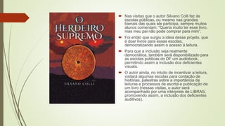  Nas visitas que o autor Silvano Colli faz às
escolas públicas, ou mesmo nas grandes
bienais das quais ele participa, sempre muitos
alunos comentam: “Queria muito ter esse livro,
mas meu pai não pode comprar para mim”.
 Foi então que surgiu a ideia desse projeto, que
é doar livros para essas escolas,
democratizando assim o acesso à leitura.
 Para que a inclusão seja realmente
democrática, também será disponibilizado para
as escolas públicas do DF um audiobook,
permitindo assim a inclusão dos deficientes
visuais.
 O autor ainda, no intuito de incentivar a leitura,
visitará algumas escolas para contação de
histórias, palestras sobre a importância da
leituras e processos de escrita e publicação de
um livro (nessas visitas, o autor será
acompanhado por uma intérprete de LIBRAS,
promovendo assim, a inclusão dos deficientes
auditivos).
 