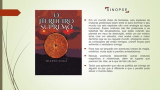 S I N O P S E
 Em um mundo cheio de fantasias, seis espécies de
criaturas poderosas lutam entre si para dominar o seu
mundo (as seis espécies são uma analogia as raças
humanas). Essas criaturas são tão poderosas e as
batalhas tão devastadoras, que estão colando seu
planeta em risco de destruição, então um ser místico
tenta criar um salvador, mas acaba criado o maior
demônio que se viu naquele mundo, obrigando assim,
as civilizações até então inimigas, unirem forças para
enfrentar o verdadeiro inimigo.
 Para isso se lançarão em aventuras cheias de magia,
mistérios, muita ação e paixões arrebatadoras.
 Nessas aventuras descobrirão outras criaturas
magnificas e misteriosas, além de lugares que
parecem ter vida, se é que de fato não tem.
 Terão que aprender que não se justifica ser inimigo de
alguém só por que é diferente e que o perdão pode
salvar o mundo deles.
 