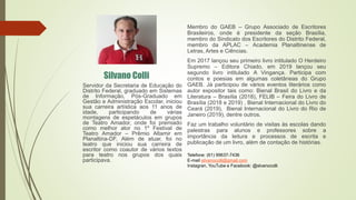 Membro do GAEB – Grupo Associado de Escritores
Brasileiros, onde é presidente da seção Brasília,
membro do Sindicato dos Escritores do Distrito Federal,
membro da APLAC – Academia Planaltinense de
Letras, Artes e Ciências.
Em 2017 lançou seu primeiro livro intitulado O Herdeiro
Supremo – Editora Chiado, em 2019 lançou seu
segundo livro intitulado A Vingança. Participa com
contos e poesias em algumas coletâneas do Grupo
GAEB. Já participou de vários eventos literários como
autor expositor tais como: Bienal Brasil do Livro e da
Literatura – Brasília (2018), FELIB – Feira do Livro de
Brasília (2018 e 2019) , Bienal Internacional do Livro do
Ceará (2019), Bienal Internacional do Livro do Rio de
Janeiro (2019), dentre outros.
Faz um trabalho voluntário de visitas às escolas dando
palestras para alunos e professores sobre a
importância da leitura e processos de escrita e
publicação de um livro, além de contação de histórias.
Silvano Colli
Servidor da Secretaria de Educação do
Distrito Federal, graduado em Sistemas
de Informação, Pós-Graduado em
Gestão e Administração Escolar, iniciou
sua carreira artística aos 11 anos de
idade, participando de várias
montagens de espetáculos em grupos
de Teatro Amador, onde foi premiado
como melhor ator no 1º Festival de
Teatro Amador – Prêmio Altamir em
Planaltina-DF. Além de atuar, foi no
teatro que iniciou sua carreira de
escritor como coautor de vários textos
para teatro nos grupos dos quais
participava.
Telefone: (61) 99637-7436
E-mail silvanocolli@gmail.com
Instagran, YouTube e Facebook: @slvanocolli
 