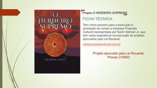 Tem como parceiro para a execução e
prestação de contas a empresa Proposta
Cultural representada por Samir Selman Jr, que
tem vasta experiência na execução de projetos
aprovados pela Lei Rouanet.
www.propostacultural.com.br
Projeto O HERDEIRO SUPREMO
FICHA TÉCNICA
Projeto aprovado pela Lei Rouanet.
Pronac 210693
 