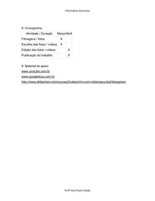 Informática Educativa




8. Cronograma
   Atividade / Duração       Março Abril
Filmagens / fotos              X
Escolha das fotos / vídeos     X
Edição das fotos / vídeos            X
Publicação do trabalho               X


9. Material de apoio:
www.youtube.com.br
www.googledocs.com.br
http://www.slideshare.net/soyyoap3/cafezinho-com-mdianapucdia24deagosto




                                   Profª Ana Paula Paixão
 
