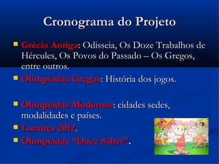Cronograma do Projeto
Cronograma do Projeto
 Grécia Antiga
Grécia Antiga: Odisseia, Os Doze Trabalhos de
: Odisseia, Os Doze Trabalhos de
Hércules, Os Povos do Passado – Os Gregos,
Hércules, Os Povos do Passado – Os Gregos,
entre outros.
entre outros.
 Olimpíadas Gregas
Olimpíadas Gregas: História dos jogos.
: História dos jogos.
 Olimpíadas Modernas
Olimpíadas Modernas: cidades sedes,
: cidades sedes,
modalidades e países.
modalidades e países.
 Londres 2012
Londres 2012.
.
 Olimpíadas “Doce Saber”
Olimpíadas “Doce Saber”.
.
 