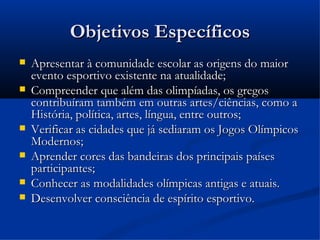 Objetivos Específicos
   Apresentar à comunidade escolar as origens do maior
    evento esportivo existente na atualidade;
   Compreender que além das olimpíadas, os gregos
    contribuíram também em outras artes/ciências, como a
    História, política, artes, língua, entre outros;
   Verificar as cidades que já sediaram os Jogos Olímpicos
    Modernos;
   Aprender cores das bandeiras dos principais países
    participantes;
   Conhecer as modalidades olímpicas antigas e atuais.
   Desenvolver consciência de espírito esportivo.
 