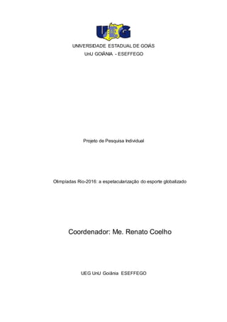 1
UNIVERSIDADE ESTADUAL DE GOIÁS
UnU GOIÂNIA - ESEFFEGO
Projeto de Pesquisa Individual
Olimpíadas Rio-2016: a espetacularização do esporte globalizado
Coordenador: Me. Renato Coelho
UEG UnU Goiânia ESEFFEGO
 