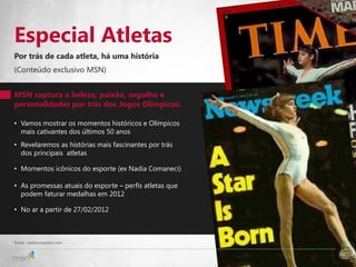 Especial Atletas
Por trás de cada atleta, há uma história
(Conteúdo exclusivo MSN)


MSN captura a beleza, paixão, orgulho e
personalidades por trás dos Jogos Olímpicos.

• Vamos mostrar os momentos históricos e Olímpicos
  mais cativantes dos últimos 50 anos
• Revelaremos as histórias mais fascinantes por trás
  dos principais atletas

• Momentos icônicos do esporte (ex Nadia Comaneci)

• As promessas atuais do esporte – perfis atletas que
  podem faturar medalhas em 2012

• No ar a partir de 27/02/2012



Fonte: nadiacomaneci.com
                                                        3
 