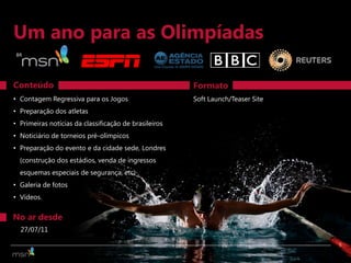 Um ano para as Olimpíadas
BR




Conteúdo                                               Formato
• Contagem Regressiva para os Jogos                    Soft Launch/Teaser Site
• Preparação dos atletas
• Primeiras notícias da classificação de brasileiros
• Noticiário de torneios pré-olímpicos
• Preparação do evento e da cidade sede, Londres
  (construção dos estádios, venda de ingressos
  esquemas especiais de segurança, etc)
• Galeria de fotos
• Vídeos.


No ar desde
  27/07/11

                                                                                 5
 