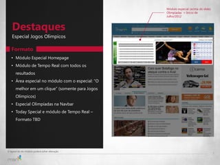 Módulo especial (acima do slide)
                                                  Olimpíadas = Início de
                                                  Julho/2012



   Destaques
   Especial Jogos Olímpicos

   Formato
   • Módulo Especial Homepage
   • Módulo de Tempo Real com todos os
       resultados
   • Área especial no módulo com o especial: “O
       melhor em um clique” (somente para Jogos
       Olímpicos)
   • Especial Olimpíadas na Navbar
   • Today Special e módulo de Tempo Real –
       Formato TBD




O layout do do módulo poderá sofrer alteração
                                                                                     7
 