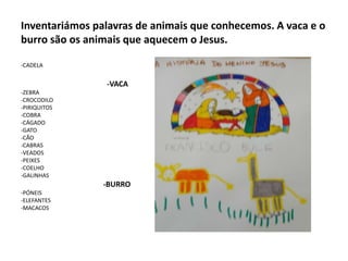 Inventariámos palavras de animais que conhecemos. A vaca e o
burro são os animais que aquecem o Jesus.
-CADELA

-VACA
-ZEBRA
-CROCODILO
-PIRIQUITOS
-COBRA
-CÁGADO
-GATO
-CÃO
-CABRAS
-VEADOS
-PEIXES
-COELHO
-GALINHAS

-BURRO
-PÓNEIS
-ELEFANTES
-MACACOS

 