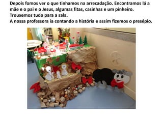 Depois fomos ver o que tinhamos na arrecadação. Encontramos lá a
mãe e o pai e o Jesus, algumas fitas, casinhas e um pinheiro.
Trouxemos tudo para a sala.
A nossa professora ia contando a história e assim fizemos o presépio.

 