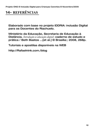 Projeto ONG – Inclusão Digital para Crianças Carentes – Novembro/2009


14- REFERÊNCIAS


  Elaborado com base no projeto IDDRIA: inclusão Digital
  para os Docentes do Riachuelo.

  Ministério da Educação, Secretaria de Educação à
  Distância. Introdução à educação digital: caderno de estudo e
  prática / Beth Bastos ...[et al.] – Brasília:; 2008, 268p.

  Tutoriais e apostilas disponíveis na WEB

  http://Rafaelnink.com./blog




                                                                        10
 