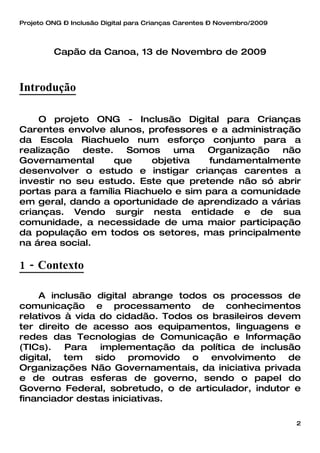 Projeto ONG – Inclusão Digital para Crianças Carentes – Novembro/2009




         Capão da Canoa, 13 de Novembro de 2009



Introdução

    O projeto ONG - Inclusão Digital para Crianças
Carentes envolve alunos, professores e a administração
da Escola Riachuelo num esforço conjunto para a
realização   deste.   Somos    uma    Organização   não
Governamental       que    objetiva    fundamentalmente
desenvolver o estudo e instigar crianças carentes a
investir no seu estudo. Este que pretende não só abrir
portas para a família Riachuelo e sim para a comunidade
em geral, dando a oportunidade de aprendizado a várias
crianças. Vendo surgir nesta entidade e de sua
comunidade, a necessidade de uma maior participação
da população em todos os setores, mas principalmente
na área social.

1 - Contexto

     A inclusão digital abrange todos os processos de
comunicação e processamento de conhecimentos
relativos à vida do cidadão. Todos os brasileiros devem
ter direito de acesso aos equipamentos, linguagens e
redes das Tecnologias de Comunicação e Informação
(TICs).   Para   implementação da política de inclusão
digital, tem sido promovido o envolvimento de
Organizações Não Governamentais, da iniciativa privada
e de outras esferas de governo, sendo o papel do
Governo Federal, sobretudo, o de articulador, indutor e
financiador destas iniciativas.

                                                                        2
 