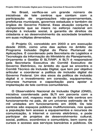 Projeto ONG – Inclusão Digital para Crianças Carentes – Novembro/2009


     No Brasil, verifica-se um grande número de
iniciativas de tele centros que contam com a
participação de organizações não-governamentais,
prefeituras municipais, governos estaduais e também de
órgãos do Governo Federal. Essa atuação conjunta é
componente que se insere no esforço nacional em
direção à inclusão social, à garantia de direitos de
cidadania e ao desenvolvimento da sociedade brasileira
em suas múltiplas dimensões.

     O Projeto CI, concebido em 2003 e em execução
desde 2005, como uma das ações no âmbito do
Programa Inclusão Digital do Plano Plurianual de
Aplicações. É coordenado pela Secretaria de Logística e
Tecnologia da Informação do Ministério do Planejamento,
Orçamento e Gestão – SLTI/MP. A SLTI é responsável
pela Secretaria Executiva do Comitê Executivo de
Governo Eletrônico, no âmbito do qual se encontra o
Comitê Técnico de Inclusão Digital, que tem por objetivo
articular e coordenar a política de inclusão digital do
Governo Federal. Um dos eixos da política de inclusão
digital é o investimento em conexão, equipamentos,
recursos humanos e capacitação para apoiar a
implantação de tele centros comunitários.

     O Observatório Nacional de Inclusão Digital (ONID),
iniciativa coordenada pela SLTI em parceria com a
sociedade civil, mapeou mais de 5.000 tele centros em
funcionamento no país, de um universo estimado de 10
mil unidades em funcionamento em 2009. Os tele
centros são espaços públicos multifuncionais, nos quais
a população tem acesso a equipamentos e recursos de
comunicação, à Internet e correio eletrônico, e pode
participar de projetos de desenvolvimento cultural,
social, político, econômico e comunitário, bem como de
cursos e acesso aos serviços bancários e públicos. Os

                                                                        3
 
