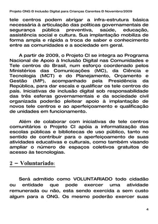 Projeto ONG – Inclusão Digital para Crianças Carentes – Novembro/2009


tele centros podem abrigar a infra-estrutura básica
necessária à articulação das políticas governamentais de
segurança    pública    preventiva,   saúde,  educação,
assistência social e cultura. Sua implantação mobiliza de
forma ampla e rápida a troca de saber e conhecimento
entre as comunidades e a sociedade em geral.

    A partir de 2009, o Projeto CI se integra ao Programa
Nacional de Apoio à Inclusão Digital nas Comunidades e
Tele centros do Brasil, num esforço coordenado pelos
Ministérios das Comunicações (MC), da Ciência e
Tecnologia (MCT) e do Planejamento, Orçamento e
Gestão (MP), acompanhado pela Presidência da
República, para dar escala e qualificar os tele centros do
país. Iniciativas de inclusão digital sob responsabilidade
das três esferas governamentais e da sociedade civil
organizada poderão pleitear apoio à implantação de
novos tele centros e ao aperfeiçoamento e qualificação
de unidades em funcionamento.

     Além de colaborar com iniciativas de tele centros
comunitários o Projeto CI apóia a informatização das
escolas públicas e bibliotecas de uso público, tanto no
sentido de contribuir para o aperfeiçoamento de suas
atividades educativas e culturais, como também visando
ampliar o número de espaços coletivos gratuitos de
acesso às tecnologias.

2 – Voluntariado:

    Será admitido como VOLUNTARIADO todo cidadão
ou   entidade   que  pode  exercer  uma    atividade
remunerada ou não, esta sendo exercida a sem custo
algum para a ONG. Os mesmo poderão exercer suas

                                                                        4
 