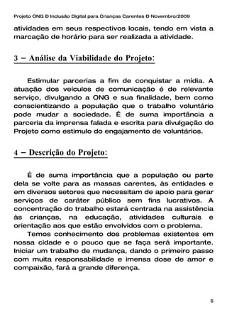 Projeto ONG – Inclusão Digital para Crianças Carentes – Novembro/2009


atividades em seus respectivos locais, tendo em vista a
marcação de horário para ser realizada a atividade.


3 – Análise da Viabilidade do Projeto:

    Estimular parcerias a fim de conquistar a mídia. A
atuação dos veículos de comunicação é de relevante
serviço, divulgando a ONG e sua finalidade, bem como
conscientizando a população que o trabalho voluntário
pode mudar a sociedade. É de suma importância a
parceria da imprensa falada e escrita para divulgação do
Projeto como estimulo do engajamento de voluntários.


4 – Descrição do Projeto:

     É de suma importância que a população ou parte
dela se volte para as massas carentes, às entidades e
em diversos setores que necessitam de apoio para gerar
serviços de caráter público sem fins lucrativos. A
concentração do trabalho estará centrada na assistência
às crianças, na educação, atividades culturais e
orientação aos que estão envolvidos com o problema.
     Temos conhecimento dos problemas existentes em
nossa cidade e o pouco que se faça será importante.
Iniciar um trabalho de mudança, dando o primeiro passo
com muita responsabilidade e imensa dose de amor e
compaixão, fará a grande diferença.




                                                                        5
 