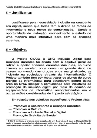 Projeto ONG – Inclusão Digital para Crianças Carentes – Novembro/2009


5 – Justificativa:

    Justifica-se pela necessidade inclusão na crescente
era digital, sendo que todos têm o direito as fontes de
informação e seus meios de comunicação. Dando a
oportunidade de instrução, conhecimento e estudo de
uma maneira mais interativa para com as crianças
carentes.


6 – Objetivo:

     O Projeto OIDCC – ONG Inclusão Digital para
Crianças Carentes foi criado com o objetivo geral de
retirar e apoiar crianças carentes das ruas, no turno
inverso ao escolar, onde corre um grande risco de
caírem no mundo das drogas e da marginalidade, as
incluindo na sociedade através da informatização. O
Projeto também tem por meta trazer os alunos do curso
técnico de informáticas para estagiarem dentro desta
área na ONG. Instigar a comunidade para iniciativas de
promoção da inclusão digital por meio da doação de
equipamentos de informática recondicionados em e
outras ações consideradas de impacto estratégico.

     Em relação aos objetivos específicos, o Projeto visa:

     Promover o Acolhimento a Crianças Carentes.
     Promover a Cultura.
     Promover a Inclusão Social e Digital.
     Promoção Gratuita de Saúde .
                                  1


1
  – Será enviado o projeto para criação de um “convênio” com o Hospital Santa
Luzia e demais consultórios clínicos que estiverem com a intenção de voluntariado
para atendimento médico pediátrico, cirúrgico e ortopédico.

                                                                               6
 