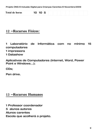 Projeto ONG – Inclusão Digital para Crianças Carentes – Novembro/2009


Total de horas           10 10 5




12 –Recursos Físicos:


1 Laboratório         de     Informática       com      no    mínimo    15
computadores
1 impressora
1 Datashow

Aplicativos de Computadores (Internet, Word, Power
Point e Windows...);

CDs;

Pen drive.




13 –Recursos Humanos

1 Professor coordenador
5 alunos autores
Alunos carentes
Escola que acolherá o projeto.



                                                                         9
 