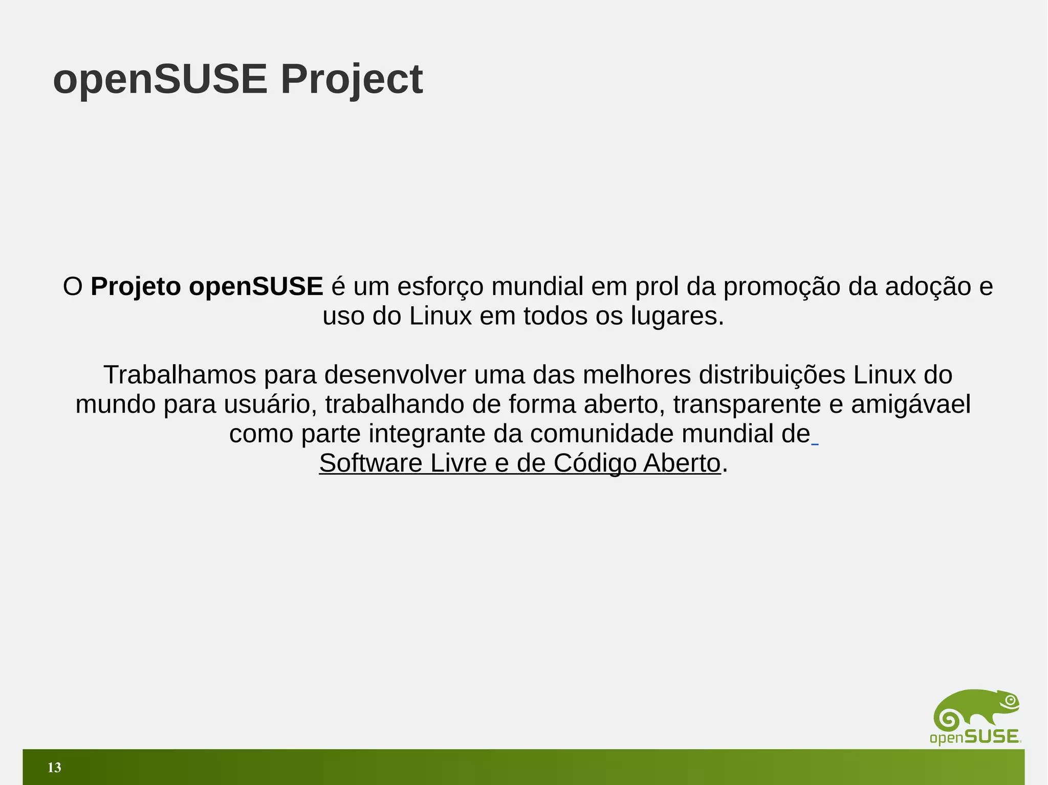 openSUSE Project

O Projeto openSUSE é um esforço mundial em prol da promoção da adoção e
uso do Linux em todos os lugares.
Trabalhamos para desenvolver uma das melhores distribuições Linux do
mundo para usuário, trabalhando de forma aberto, transparente e amigávael
como parte integrante da comunidade mundial de
Software Livre e de Código Aberto.

13

 