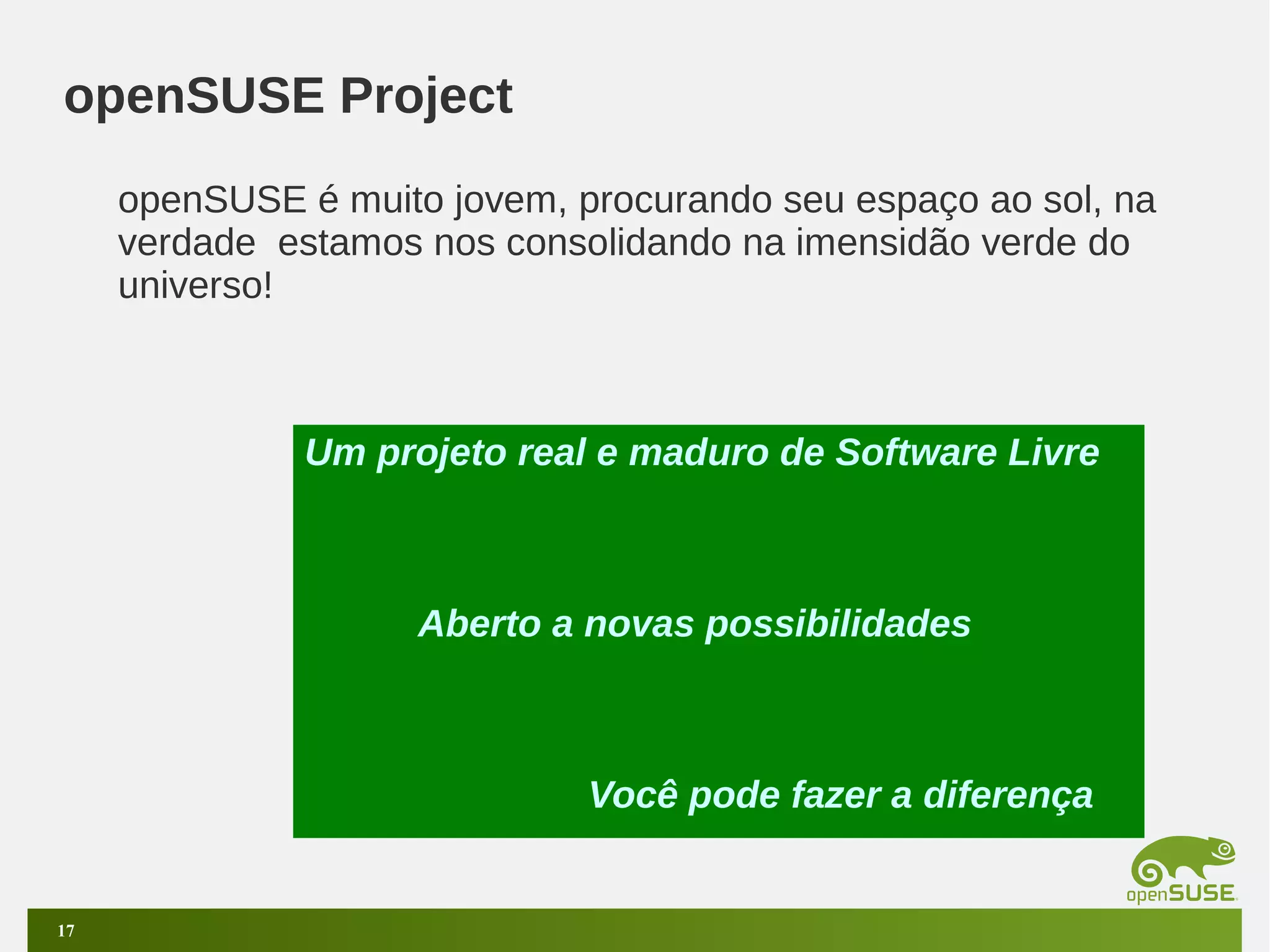 openSUSE Project
openSUSE é muito jovem, procurando seu espaço ao sol, na
verdade estamos nos consolidando na imensidão verde do
universo!

Um projeto real e maduro de Software Livre

Aberto a novas possibilidades

Você pode fazer a diferença

17

 