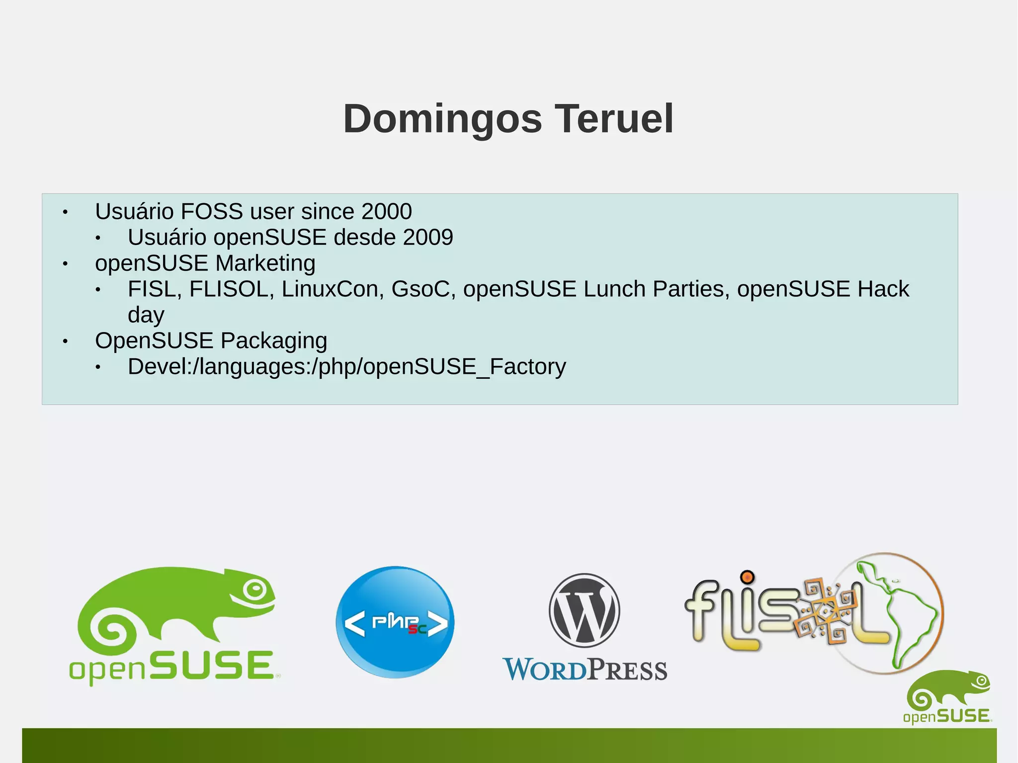 Domingos Teruel
•
•

•

Usuário FOSS user since 2000
•
Usuário openSUSE desde 2009
openSUSE Marketing
•
FISL, FLISOL, LinuxCon, GsoC, openSUSE Lunch Parties, openSUSE Hack
day
OpenSUSE Packaging
•
Devel:/languages:/php/openSUSE_Factory

 