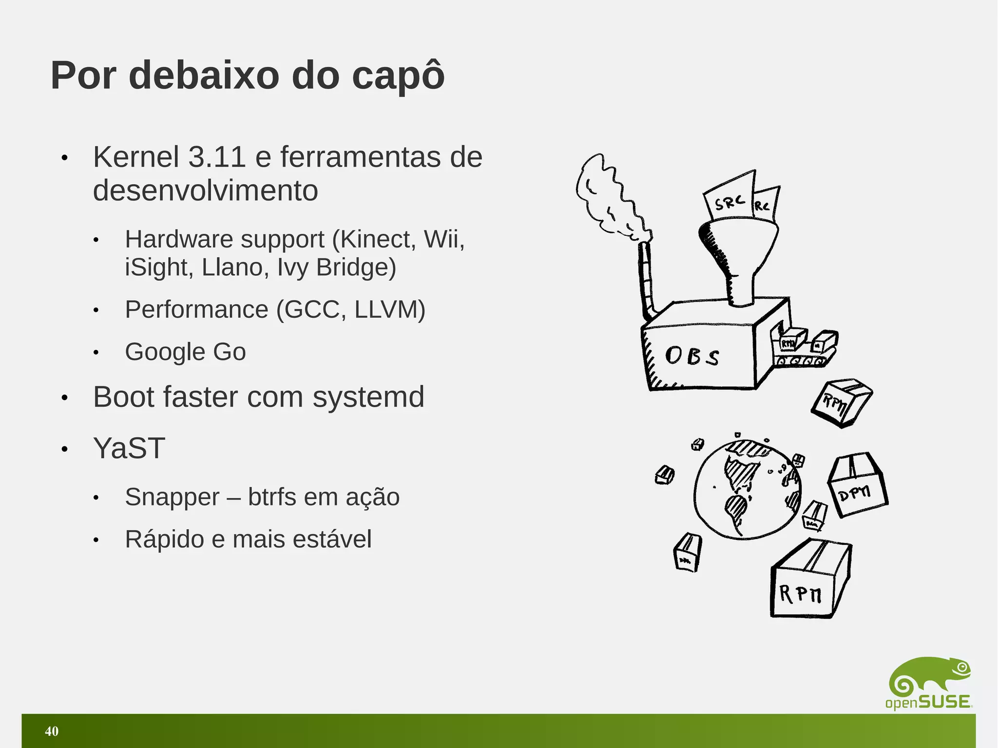 Por debaixo do capô
•

Kernel 3.11 e ferramentas de
desenvolvimento
•

Hardware support (Kinect, Wii,
iSight, Llano, Ivy Bridge)

•

Performance (GCC, LLVM)

•

Google Go

•

Boot faster com systemd

•

YaST
•
•

40

Snapper – btrfs em ação
Rápido e mais estável

 