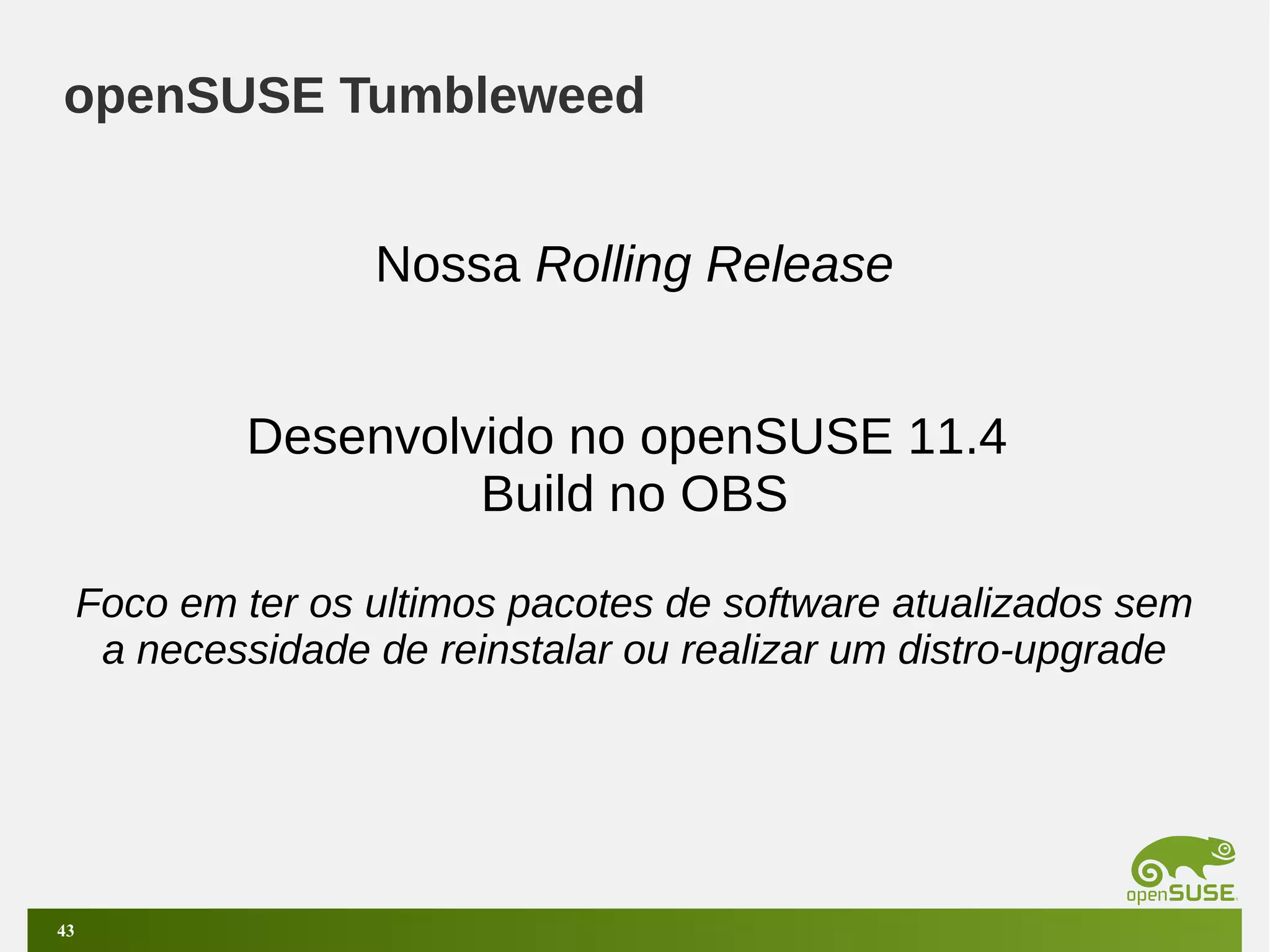 openSUSE Tumbleweed
Nossa Rolling Release
Desenvolvido no openSUSE 11.4
Build no OBS
Foco em ter os ultimos pacotes de software atualizados sem
a necessidade de reinstalar ou realizar um distro-upgrade

43

 
