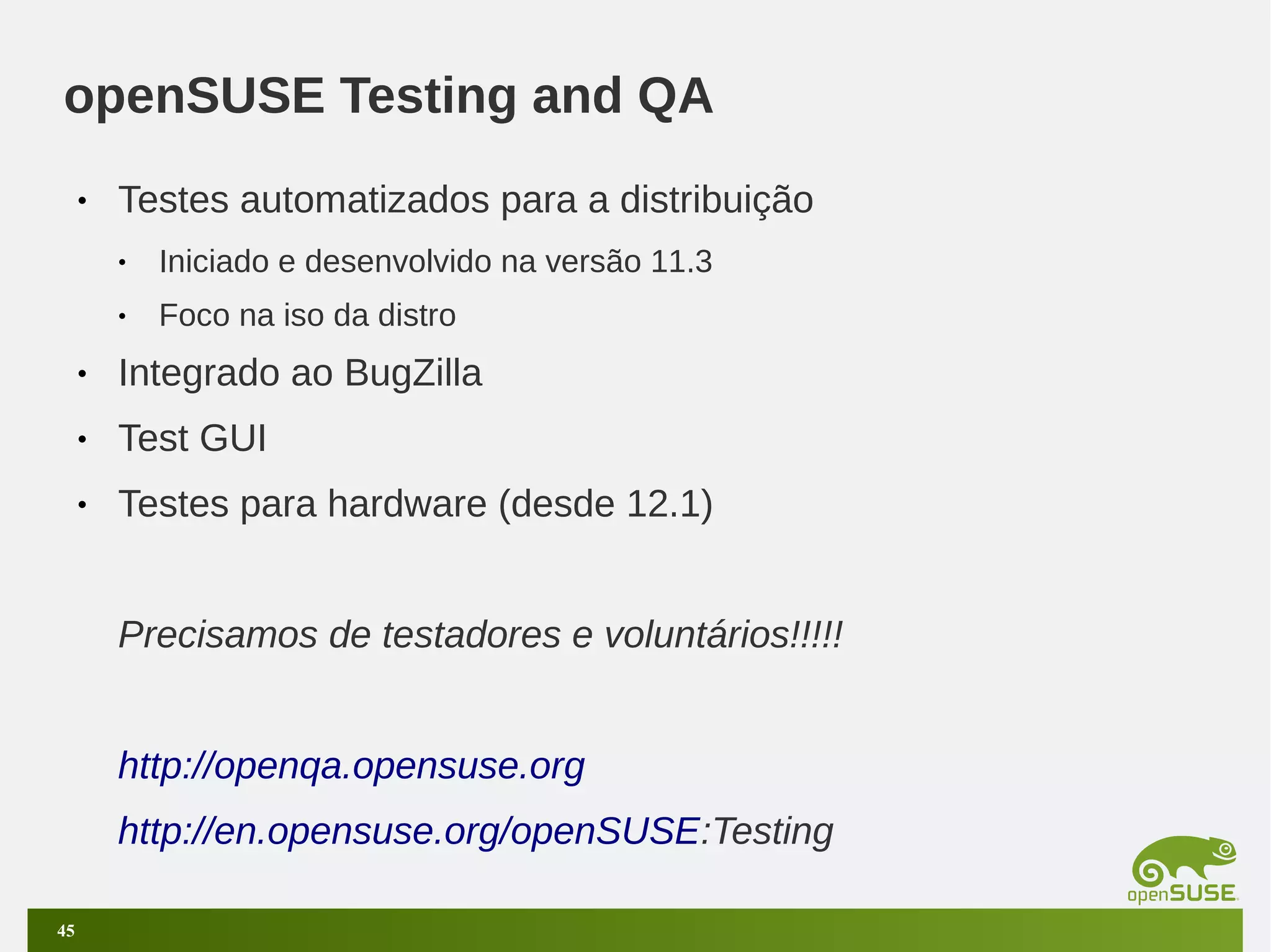 openSUSE Testing and QA
•

Testes automatizados para a distribuição
•

Iniciado e desenvolvido na versão 11.3

•

Foco na iso da distro

•

Integrado ao BugZilla

•

Test GUI

•

Testes para hardware (desde 12.1)
Precisamos de testadores e voluntários!!!!!
http://openqa.opensuse.org
http://en.opensuse.org/openSUSE:Testing

45

 