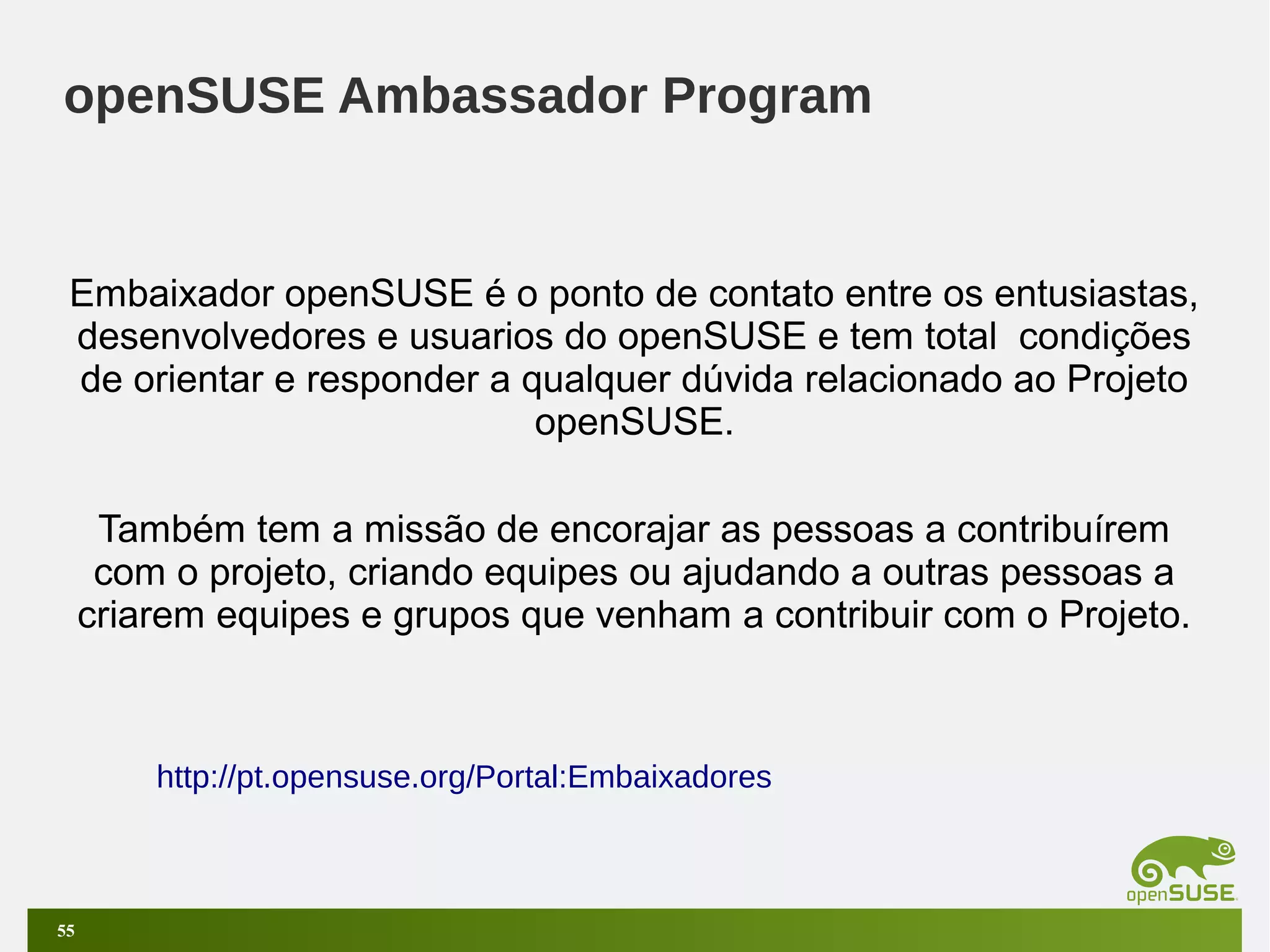 openSUSE Ambassador Program

Embaixador openSUSE é o ponto de contato entre os entusiastas,
desenvolvedores e usuarios do openSUSE e tem total condições
de orientar e responder a qualquer dúvida relacionado ao Projeto
openSUSE.
Também tem a missão de encorajar as pessoas a contribuírem
com o projeto, criando equipes ou ajudando a outras pessoas a
criarem equipes e grupos que venham a contribuir com o Projeto.

http://pt.opensuse.org/Portal:Embaixadores

55

 