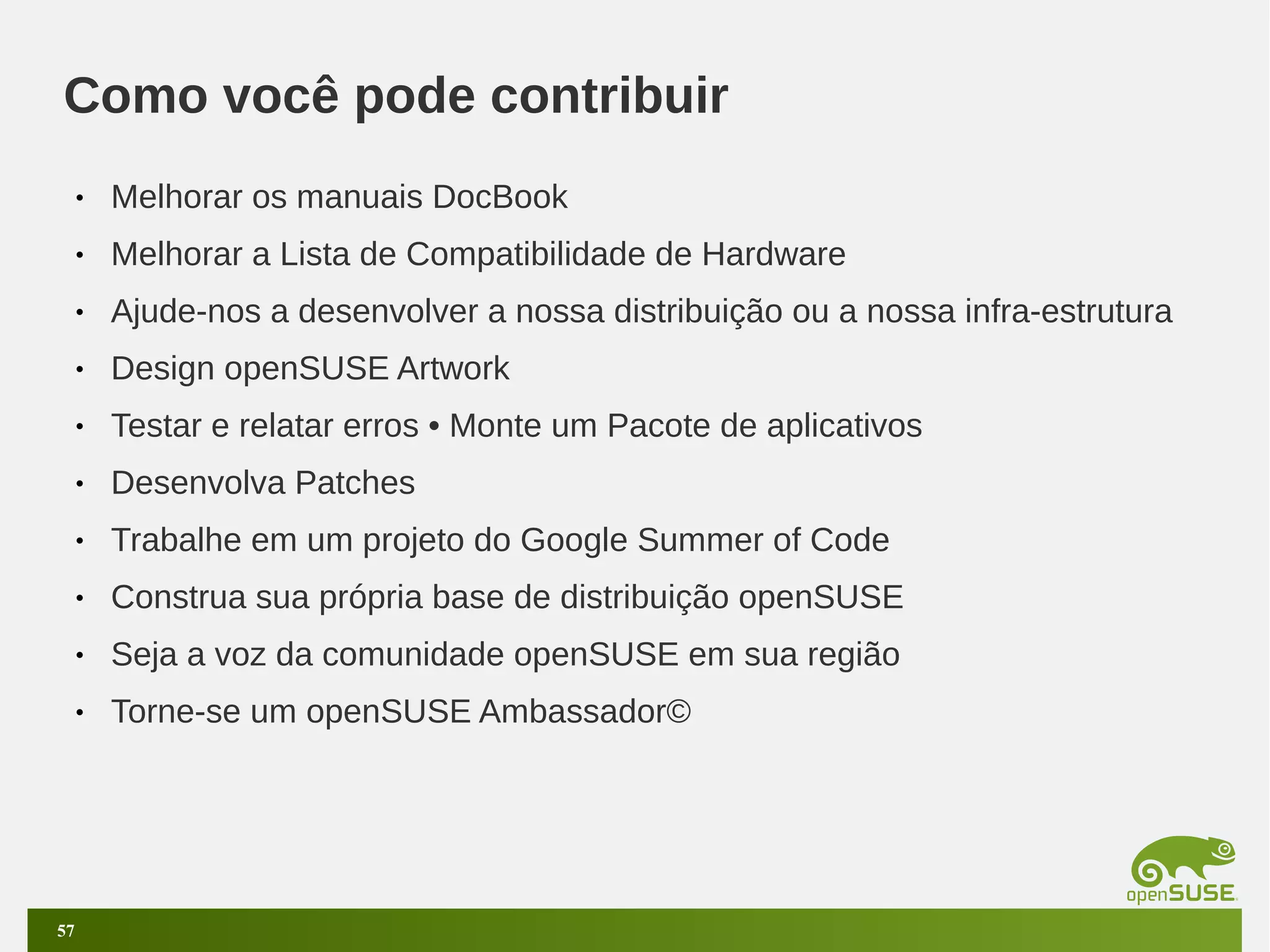 Como você pode contribuir
•
•

Melhorar a Lista de Compatibilidade de Hardware

•

Ajude-nos a desenvolver a nossa distribuição ou a nossa infra-estrutura

•

Design openSUSE Artwork

•

Testar e relatar erros • Monte um Pacote de aplicativos

•

Desenvolva Patches

•

Trabalhe em um projeto do Google Summer of Code

•

Construa sua própria base de distribuição openSUSE

•

Seja a voz da comunidade openSUSE em sua região

•

57

Melhorar os manuais DocBook

Torne-se um openSUSE Ambassador©

 