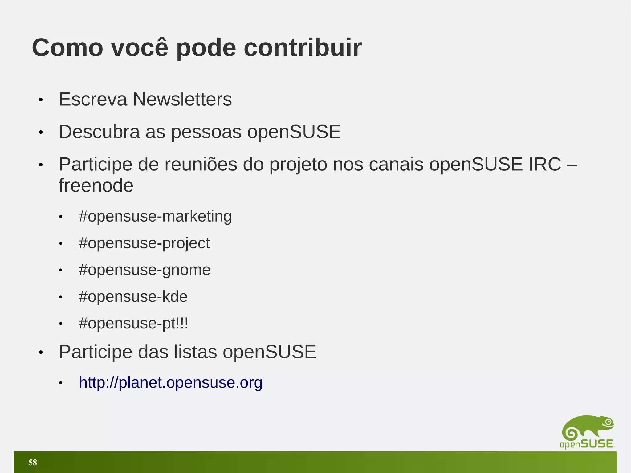 Como você pode contribuir
•

Escreva Newsletters

•

Descubra as pessoas openSUSE

•

Participe de reuniões do projeto nos canais openSUSE IRC –
freenode
•
•

#opensuse-project

•

#opensuse-gnome

•

#opensuse-kde

•

•

#opensuse-marketing

#opensuse-pt!!!

Participe das listas openSUSE
•

58

http://planet.opensuse.org

 