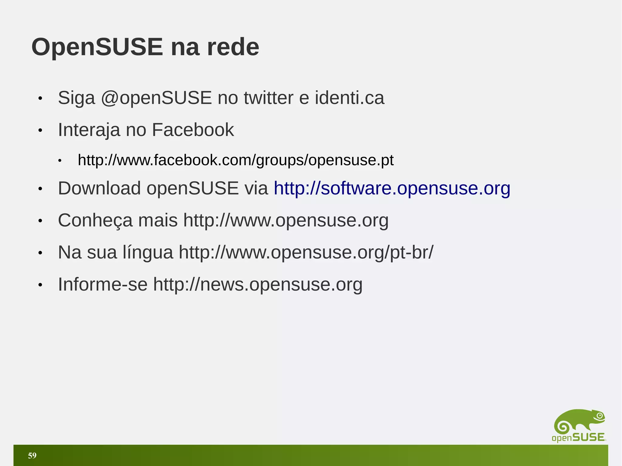 OpenSUSE na rede
•

Siga @openSUSE no twitter e identi.ca

•

Interaja no Facebook
•

http://www.facebook.com/groups/opensuse.pt

•
•

Conheça mais http://www.opensuse.org

•

Na sua língua http://www.opensuse.org/pt-br/

•

59

Download openSUSE via http://software.opensuse.org

Informe-se http://news.opensuse.org

 