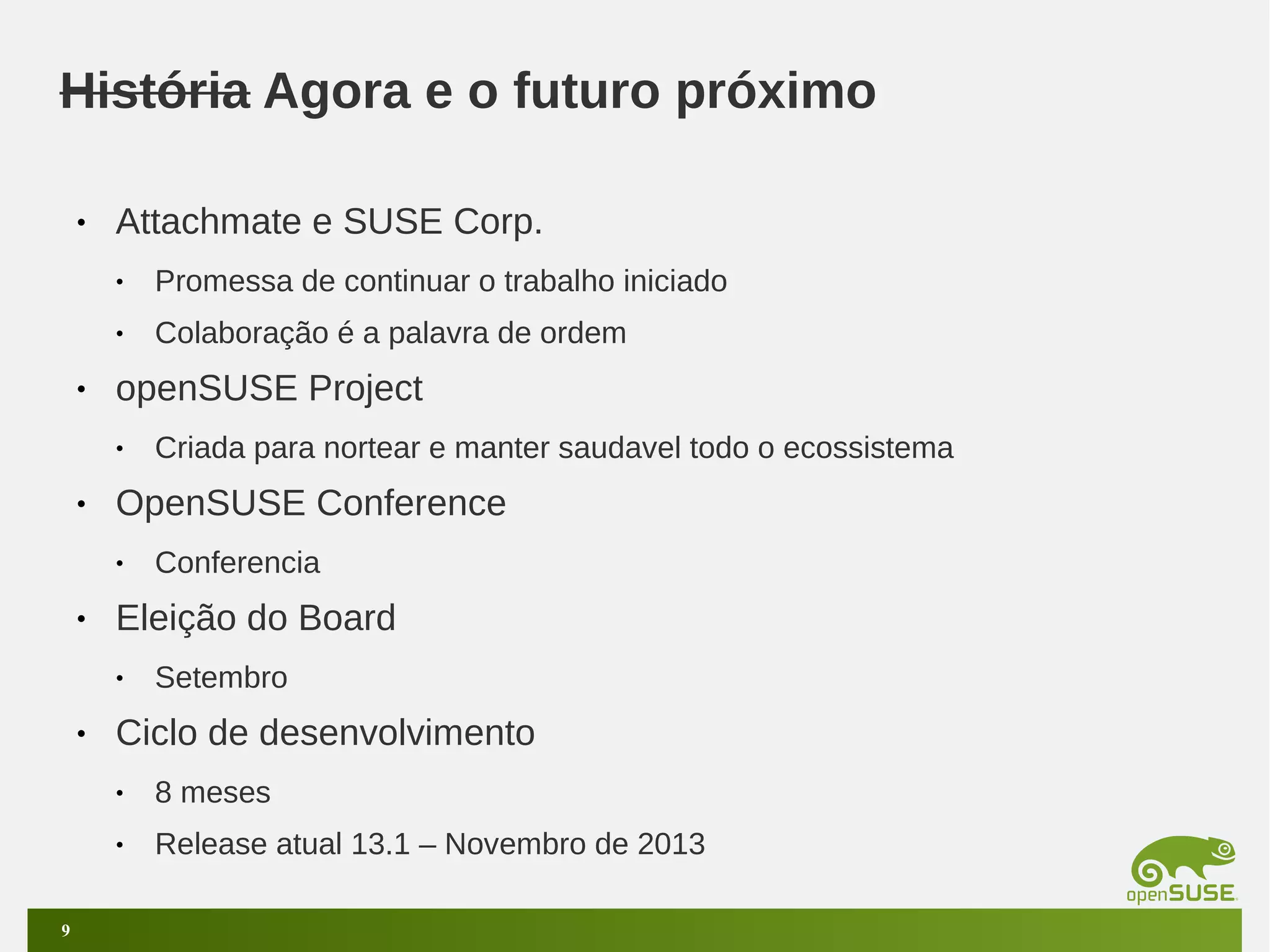 História Agora e o futuro próximo
•

Attachmate e SUSE Corp.
•
•

•

Promessa de continuar o trabalho iniciado
Colaboração é a palavra de ordem

openSUSE Project
•

•

OpenSUSE Conference
•

•

Conferencia

Eleição do Board
•

•

Criada para nortear e manter saudavel todo o ecossistema

Setembro

Ciclo de desenvolvimento
•
•

9

8 meses
Release atual 13.1 – Novembro de 2013

 