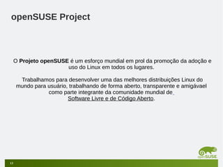 openSUSE Project

O Projeto openSUSE é um esforço mundial em prol da promoção da adoção e
uso do Linux em todos os lugares.
Trabalhamos para desenvolver uma das melhores distribuições Linux do
mundo para usuário, trabalhando de forma aberto, transparente e amigávael
como parte integrante da comunidade mundial de
Software Livre e de Código Aberto.

13

 