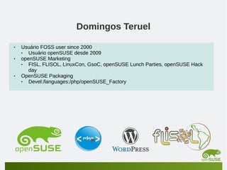 Domingos Teruel
•
•

•

Usuário FOSS user since 2000
•
Usuário openSUSE desde 2009
openSUSE Marketing
•
FISL, FLISOL, LinuxCon, GsoC, openSUSE Lunch Parties, openSUSE Hack
day
OpenSUSE Packaging
•
Devel:/languages:/php/openSUSE_Factory

 
