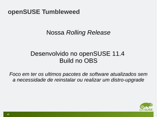 openSUSE Tumbleweed
Nossa Rolling Release
Desenvolvido no openSUSE 11.4
Build no OBS
Foco em ter os ultimos pacotes de software atualizados sem
a necessidade de reinstalar ou realizar um distro-upgrade

43

 