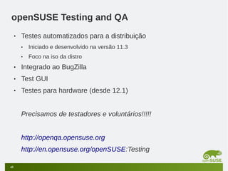 openSUSE Testing and QA
•

Testes automatizados para a distribuição
•

Iniciado e desenvolvido na versão 11.3

•

Foco na iso da distro

•

Integrado ao BugZilla

•

Test GUI

•

Testes para hardware (desde 12.1)
Precisamos de testadores e voluntários!!!!!
http://openqa.opensuse.org
http://en.opensuse.org/openSUSE:Testing

45

 