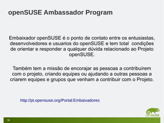 openSUSE Ambassador Program

Embaixador openSUSE é o ponto de contato entre os entusiastas,
desenvolvedores e usuarios do openSUSE e tem total condições
de orientar e responder a qualquer dúvida relacionado ao Projeto
openSUSE.
Também tem a missão de encorajar as pessoas a contribuírem
com o projeto, criando equipes ou ajudando a outras pessoas a
criarem equipes e grupos que venham a contribuir com o Projeto.

http://pt.opensuse.org/Portal:Embaixadores

55

 