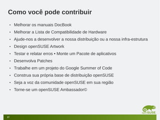 Como você pode contribuir
•
•

Melhorar a Lista de Compatibilidade de Hardware

•

Ajude-nos a desenvolver a nossa distribuição ou a nossa infra-estrutura

•

Design openSUSE Artwork

•

Testar e relatar erros • Monte um Pacote de aplicativos

•

Desenvolva Patches

•

Trabalhe em um projeto do Google Summer of Code

•

Construa sua própria base de distribuição openSUSE

•

Seja a voz da comunidade openSUSE em sua região

•

57

Melhorar os manuais DocBook

Torne-se um openSUSE Ambassador©

 