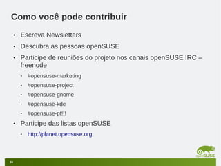 Como você pode contribuir
•

Escreva Newsletters

•

Descubra as pessoas openSUSE

•

Participe de reuniões do projeto nos canais openSUSE IRC –
freenode
•
•

#opensuse-project

•

#opensuse-gnome

•

#opensuse-kde

•

•

#opensuse-marketing

#opensuse-pt!!!

Participe das listas openSUSE
•

58

http://planet.opensuse.org

 