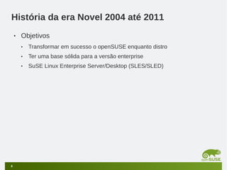 História da era Novel 2004 até 2011
•

Objetivos
•
•

Ter uma base sólida para a versão enterprise

•

8

Transformar em sucesso o openSUSE enquanto distro
SuSE Linux Enterprise Server/Desktop (SLES/SLED)

 