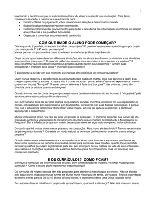 Inventando e decidindo é que os estudantes/autores vão ativar e sustentar sua motivação. Para tanto,
precisamos respeitar e orientar a sua autonomia para:
• Decidir critérios de julgamento sobre relevância em relação a determinado contexto.
• Buscar/localizar/selecionar/recolher informações.
• Definir/escolher/inventar procedimentos para testar a relevância das informações escolhidas em relação
aos problemas e às questões formuladas.
• Organizar e comunicar o conhecimento construído.
COM QUE IDADE O ALUNO PODE COMEÇAR?
Desde quando é possível, na escola, trabalhar com projetos? É possível desenvolver aprendizagem por projeto
com crianças da 1ª à 4ª série, por exemplo?
Vamos pensar um pouco sobre como acontecem as melhores práticas na pré-escola...
O que ocorre quando se oferecem diferentes situações para os alunos escolherem os materiais e as atividades
que mais lhes interessem? E, quando estão interessados, eles aprendem a se organizar e a produzir? É
possível afirmar que eles desenvolvem seus projetos quando fazem seus desenhos? Armam suas
brincadeiras? Praticam seus jogos? Inventam suas histórias?
É procedente a dúvida “em que momento as crianças têm condições de formular questões?”
Quem nunca observou a característica de perguntadora de qualquer criança, logo que aprende a falar? Elas
chegam a perturbar os adultos: “O que é isto ? Como funciona?" (estão sempre tentando experimentar, mesmo
que corram riscos), "Por quê?" O senso comum refere-se à fase dos “por quês?” das crianças, como tão
divertida para os adultos quanto embaraçosa!
Quando iremos nos dar conta de que o processo natural de desenvolvimento do ser humano é “atropelado” pela
escola e pelas equivocadas práticas de ensino?
Se o ser humano deixa de ser uma criança perguntadora, curiosa, inventiva, confiante em sua capacidade de
pensar, entusiasmado por explorações e por descobertas, persistente nas suas buscas de soluções, é porque
nós, que o educamos, decidimos “domesticar” essa criança, em vez de ajudá-la a aprender, a continuar
aprendendo e descobrindo.
Muitos professores dizem “eu não sei fazer um projeto de pesquisa”. E inúmeros docentes dos cursos de pós-
graduação sentem a necessidade de ministrar uma disciplina a que chamam de Introdução à Metodologia da
Pesquisa! Daí a inferência de que um projeto de pesquisa deve ser algo muito complexo, muito sofisticado.
Concordo que há muitos níveis nesse processo de construção. Mas, como ele tem início? Temos necessidade
de pré-requisitos formais? Ou existe um modo natural de construir conhecimento, acessível a uma criança
pequena?
Quando destacamos anteriormente que a competência do aluno para formular e equacionar problemas se
desenvolve quando ele se perturba e necessita pensar para expressar suas dúvidas, quando lhe é permitido
formular questões que sejam significativas para ele, pois emergem de sua história de vida, de seus interesses,
seus valores e condições pessoais, não estamos definindo graus de competência, mas um processo que
precisa ser orientado.
E OS CURRÍCULOS? COMO FICAM?
Será que a introdução da Informática nas escolas, com a metodologia de projetos, vai exigir mudança nos
currículos? Como a escola pode implementar essa mudança?
Os currículos de nossas escolas têm sido propostos para atender a massificação do ensino. Não se planeja
para cada aluno, mas para muitas turmas de alunos numa hierarquia de séries, por idades. Toda a organização
do ensino é feita para os 30 ou 40 alunos de uma classe, e esperamos deles uma única resposta certa.
Se a escola oferecer trabalho em projetos de aprendizagem, qual será a diferença? Não será mais um ensino
3
 