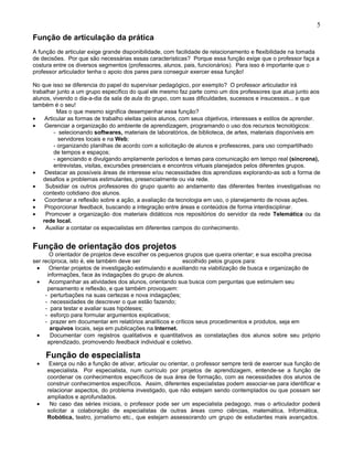 Função de articulação da prática
A função de articular exige grande disponibilidade, com facilidade de relacionamento e flexibilidade na tomada
de decisões. Por que são necessárias essas características? Porque essa função exige que o professor faça a
costura entre os diversos segmentos (professores, alunos, pais, funcionários). Para isso é importante que o
professor articulador tenha o apoio dos pares para conseguir exercer essa função!
No que isso se diferencia do papel do supervisar pedagógico, por exemplo? O professor articulador irá
trabalhar junto a um grupo específico do qual ele mesmo faz parte como um dos professores que atua junto aos
alunos, vivendo o dia-a-dia da sala de aula do grupo, com suas dificuldades, sucessos e insucessos... e que
também é o seu!
Mas o que mesmo significa desempenhar essa função?
• Articular as formas de trabalho eleitas pelos alunos, com seus objetivos, interesses e estilos de aprender.
• Gerenciar a organização do ambiente de aprendizagem, programando o uso dos recursos tecnológicos:
- selecionando softwares, materiais de laboratórios, de biblioteca, de artes, materiais disponíveis em
servidores locais e na Web;
- organizando planilhas de acordo com a solicitação de alunos e professores, para uso compartilhado
de tempos e espaços;
- agenciando e divulgando amplamente períodos e temas para comunicação em tempo real (síncrona),
entrevistas, visitas, excursões presenciais e encontros virtuais planejados pelos diferentes grupos.
• Destacar as possíveis áreas de interesse e/ou necessidades dos aprendizes explorando-as sob a forma de
desafios e problemas estimulantes, presencialmente ou via rede.
• Subsidiar os outros professores do grupo quanto ao andamento das diferentes frentes investigativas no
contexto cotidiano dos alunos.
• Coordenar a reflexão sobre a ação, a avaliação da tecnologia em uso, o planejamento de novas ações.
• Proporcionar feedback, buscando a integração entre áreas e conteúdos de forma interdisciplinar.
• Promover a organização dos materiais didáticos nos repositórios do servidor da rede Telemática ou da
rede local.
• Auxiliar a contatar os especialistas em diferentes campos do conhecimento.
Função de orientação dos projetos
O orientador de projetos deve escolher os pequenos grupos que queira orientar; e sua escolha precisa
ser recíproca, isto é, ele também deve ser escolhido pelos grupos para:
• Orientar projetos de investigação estimulando e auxiliando na viabilização de busca e organização de
informações, face às indagações do grupo de alunos.
• Acompanhar as atividades dos alunos, orientando sua busca com perguntas que estimulem seu
pensamento e reflexão, e que também provoquem:
- perturbações na suas certezas e nova indagações;
- necessidades de descrever o que estão fazendo;
- para testar e avaliar suas hipóteses;
- esforço para formular argumentos explicativos;
- prazer em documentar em relatórios analíticos e críticos seus procedimentos e produtos, seja em
arquivos locais, seja em publicações na Internet.
• Documentar com registros qualitativos e quantitativos as constatações dos alunos sobre seu próprio
aprendizado, promovendo feedback individual e coletivo.
Função de especialista
• Exerça ou não a função de ativar, articular ou orientar, o professor sempre terá de exercer sua função de
especialista. Por especialista, num currículo por projetos de aprendizagem, entende-se a função de
coordenar os conhecimentos específicos de sua área de formação, com as necessidades dos alunos de
construir conhecimentos específicos. Assim, diferentes especialistas podem associar-se para identificar e
relacionar aspectos, do problema investigado, que não estejam sendo contemplados ou que possam ser
ampliados e aprofundados.
• No caso das séries iniciais, o professor pode ser um especialista pedagogo, mas o articulador poderá
solicitar a colaboração de especialistas de outras áreas como ciências, matemática, Informática,
Robótica, teatro, jornalismo etc., que estejarn assessorando um grupo de estudantes mais avançados.
5
 