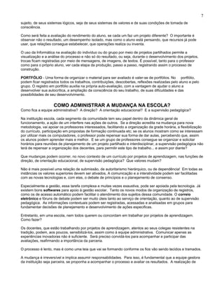 sujeito, de seus sistemas lógicos, seja de seus sistemas de valores e de suas condições de tomada de
consciência.
Como será feita a avaliação do rendimento do aluno, se cada um faz um projeto diferente? O importante é
observar não o resultado, um desempenho isolado, mas como o aluno está pensando, que recursos já pode
usar, que relações consegue estabelecer, que operações realiza ou inventa.
O uso da Informática na avaliação do indivíduo ou do grupo por meio de projetos partilhados permite a
visualização e a análise do processo e não só do resultado, ou seja, durante o desenvolvimento dos projetos,
trocas ficam registradas por meio de mensagens, de imagens, de textos. É possível, tanto para o professor
como para o próprio aluno, ver cada etapa da produção, passo a passo, registrando assim o processo de
construção.
PORTFÓLIO - Uma forma de organizar o material para ser avaliado é valer-se de portfólios. No portfólio,
podem ficar registrados todos os trabalhos, contribuições, descobertas, reflexões realizadas pelo aluno e pelo
grupo. O registro em portfólio auxilia na própria auto-avaliação, com a vantagem de ajudar o aluno a
desenvolver sua autocrítica, a ampliação da consciência do seu trabalho, de suas dificuldades e das
possibilidades de seu desenvolvimento.
COMO ADMINISTRAR A MUDANÇA NA ESCOLA?
Como fica a equipe administrativa? A direção? A orientação educacional? E a supervisão pedagógica?
Na instituição escola, cada segmento da comunidade tem seu papel dentro da dinâmica geral de
funcionamento, a ação de um interfere nas ações de outros. Se a direção acredita na mudança para nova
metodologia, vai apoiar os professores interessados, facilitando a organização da grade horária, a flexibilização
do currículo, participação em propostas de formação continuada etc; se os alunos mostram como se interessam
por utilizar mais os computadores, o professor pode repensar sua forma de dar aulas, percebendo que, assim
os alunos podem aprender mais e melhor. E se um grupo de professores consegue se organizar e solicitar
horários para reuniões de planejamento de um projeto partilhado e interdisciplinar, a supervisão pedagógica não
terá de repensar a organização dos decentes, para permitir este tipo de trabalho... e assim por diante?
Que mudanças podem ocorrer, no novo contexto de um currículo por projetos de aprendizagem, nas funções de
direção, de orientação educacional, de supervisão pedagógica? Que valores mudam?
Não é mais possível uma relação de submissão, de autoritarismo hierárquico, ou de dependência! Em todas as
instâncias os valores superiores devem ser ativados, A comunicação e a interatividade podem ser facilitadas
com as novas tecnologias e, com elas, o debate de princípios e o planejamento de consenso.
Especialmente a gestão, essa tarefa complexa e muitas vezes exaustiva, pode ser apoiada pela tecnologia. Já
existem bons softwares para apoio à gestão escolar. Tanto os novos modos de organização de registros,
como os de acesso automático podem facilitar o atendimento dos sujeitos dessa comunidade. O correio
eletrônico e fóruns de debate podem ser muito úteis tanto ao serviço de orientação, quanto ao de supervisão
pedagógica. As informações contextuais podem ser registradas, acessadas e analisadas em grupos para
fundamentar decisões de planejamento e desenvolvimento de ações especificas.
Entretanto, em uma escola, nem todos querem ou concordam em trabalhar por projetos de aprendizagem.
Como fazer?
Os docentes, que estão trabalhando por projetos de aprendizagem, atentos ao seus colegas resistentes na
tradição, podem, aos poucos, sensibilizá-los, assim como à equipe administrativa. Comunicar apenas as
experiências inovadoras não é suficiente. Será preciso convidá-los para acompanhar e participar das
avaliações, reafirmando a importância da parceria.
O processo é lento, mas é como uma teia que vai se formando conforme os fios vão sendo tecidos e tramados.
A mudança é irreversível e implica assumir responsabilidades. Para isso, é fundamental que a equipe gestora
da instituição seja parceira, se proponha a acompanhar o processo e avaliar os resultados. A realização de
7
 