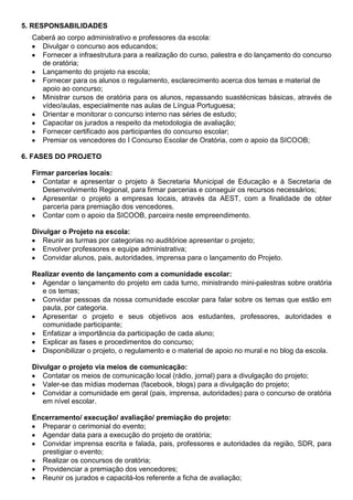 5. RESPONSABILIDADES
Caberá ao corpo administrativo e professores da escola:
Divulgar o concurso aos educandos;
Fornecer a infraestrutura para a realização do curso, palestra e do lançamento do concurso
de oratória;
Lançamento do projeto na escola;
Fornecer para os alunos o regulamento, esclarecimento acerca dos temas e material de
apoio ao concurso;
Ministrar cursos de oratória para os alunos, repassando suastécnicas básicas, através de
vídeo/aulas, especialmente nas aulas de Língua Portuguesa;
Orientar e monitorar o concurso interno nas séries de estudo;
Capacitar os jurados a respeito da metodologia de avaliação;
Fornecer certificado aos participantes do concurso escolar;
Premiar os vencedores do I Concurso Escolar de Oratória, com o apoio da SICOOB;
6. FASES DO PROJETO
Firmar parcerias locais:
Contatar e apresentar o projeto à Secretaria Municipal de Educação e à Secretaria de
Desenvolvimento Regional, para firmar parcerias e conseguir os recursos necessários;
Apresentar o projeto a empresas locais, através da AEST, com a finalidade de obter
parceria para premiação dos vencedores.
Contar com o apoio da SICOOB, parceira neste empreendimento.
Divulgar o Projeto na escola:
Reunir as turmas por categorias no auditórioe apresentar o projeto;
Envolver professores e equipe administrativa;
Convidar alunos, pais, autoridades, imprensa para o lançamento do Projeto.
Realizar evento de lançamento com a comunidade escolar:
Agendar o lançamento do projeto em cada turno, ministrando mini-palestras sobre oratória
e os temas;
Convidar pessoas da nossa comunidade escolar para falar sobre os temas que estão em
pauta, por categoria.
Apresentar o projeto e seus objetivos aos estudantes, professores, autoridades e
comunidade participante;
Enfatizar a importância da participação de cada aluno;
Explicar as fases e procedimentos do concurso;
Disponibilizar o projeto, o regulamento e o material de apoio no mural e no blog da escola.
Divulgar o projeto via meios de comunicação:
Contatar os meios de comunicação local (rádio, jornal) para a divulgação do projeto;
Valer-se das mídias modernas (facebook, blogs) para a divulgação do projeto;
Convidar a comunidade em geral (pais, imprensa, autoridades) para o concurso de oratória
em nível escolar.
Encerramento/ execução/ avaliação/ premiação do projeto:
Preparar o cerimonial do evento;
Agendar data para a execução do projeto de oratória;
Convidar imprensa escrita e falada, pais, professores e autoridades da região, SDR, para
prestigiar o evento;
Realizar os concursos de oratória;
Providenciar a premiação dos vencedores;
Reunir os jurados e capacitá-los referente a ficha de avaliação;
 