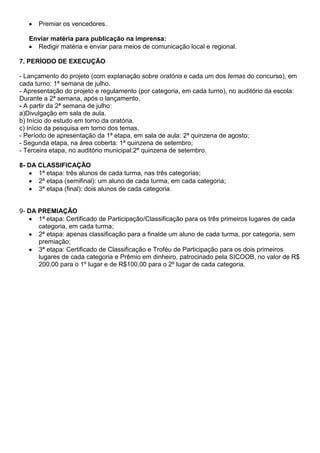 Premiar os vencedores.
Enviar matéria para publicação na imprensa:
Redigir matéria e enviar para meios de comunicação local e regional.
7. PERÍODO DE EXECUÇÃO
- Lançamento do projeto (com explanação sobre oratória e cada um dos temas do concurso), em
cada turno: 1ª semana de julho.
- Apresentação do projeto e regulamento (por categoria, em cada turno), no auditório da escola:
Durante a 2ª semana, após o lançamento.
- A partir da 2ª semana de julho:
a)Divulgação em sala de aula.
b) Início do estudo em torno da oratória.
c) Início da pesquisa em torno dos temas.
- Período de apresentação da 1ª etapa, em sala de aula: 2ª quinzena de agosto;
- Segunda etapa, na área coberta: 1ª quinzena de setembro;
- Terceira etapa, no auditório municipal:2ª quinzena de setembro.
8- DA CLASSIFICAÇÃO
1ª etapa: três alunos de cada turma, nas três categorias;
2ª etapa (semifinal): um aluno de cada turma, em cada categoria;
3ª etapa (final): dois alunos de cada categoria.
9- DA PREMIAÇÃO
1ª etapa: Certificado de Participação/Classificação para os três primeiros lugares de cada
categoria, em cada turma;
2ª etapa: apenas classificação para a finalde um aluno de cada turma, por categoria, sem
premiação;
3ª etapa: Certificado de Classificação e Troféu de Participação para os dois primeiros
lugares de cada categoria e Prêmio em dinheiro, patrocinado pela SICOOB, no valor de R$
200,00 para o 1º lugar e de R$100,00 para o 2º lugar de cada categoria.
 