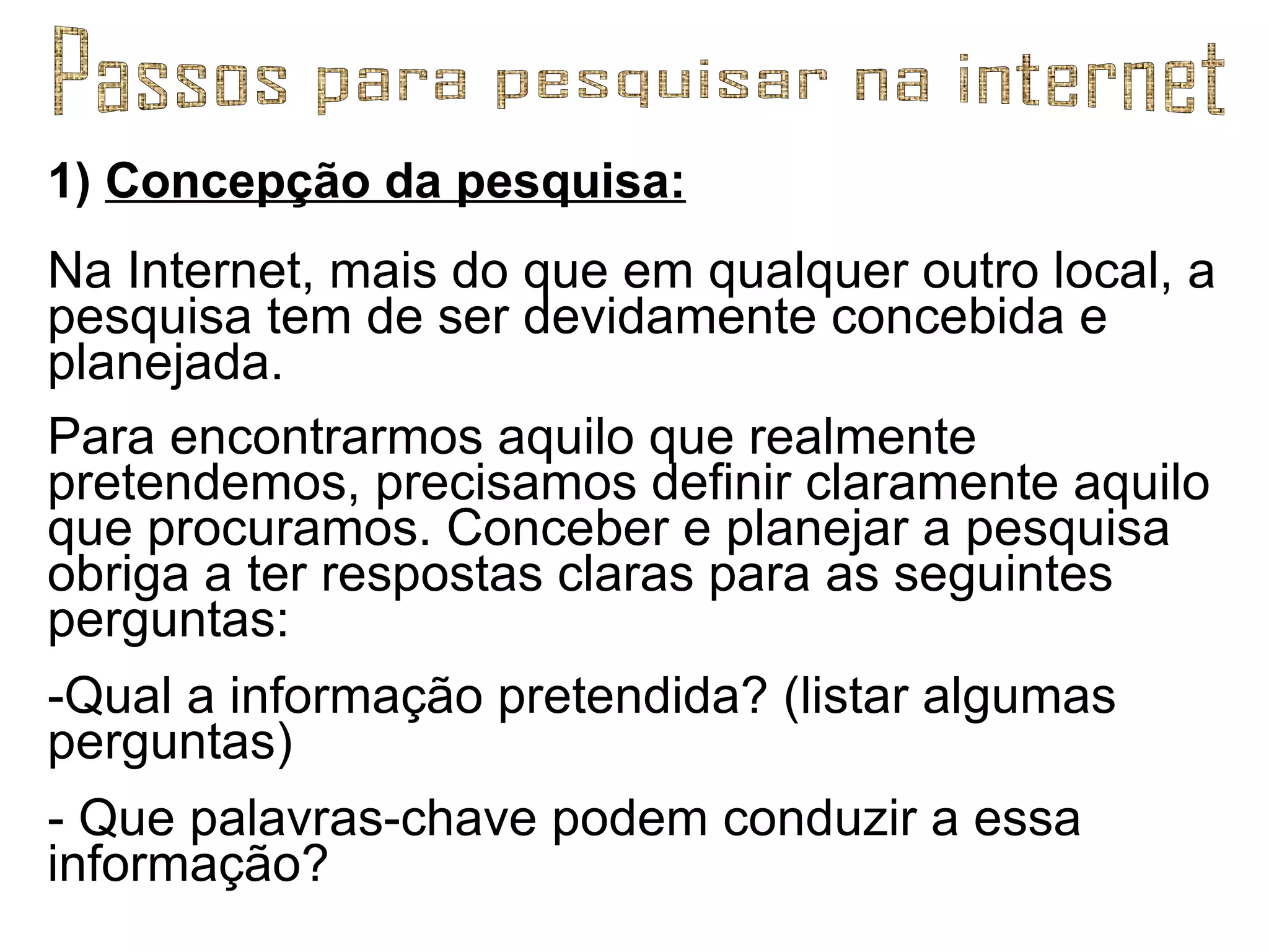 1)  Concepção da pesquisa: Na Internet, mais do que em qualquer outro local, a pesquisa tem de ser devidamente concebida e planejada.  Para encontrarmos aquilo que realmente pretendemos, precisamos definir claramente aquilo que procuramos. Conceber e planejar a pesquisa obriga a ter respostas claras para as seguintes perguntas: Qual a informação pretendida? (listar algumas perguntas) - Que palavras-chave podem conduzir a essa informação? Passos para pesquisar na internet 
