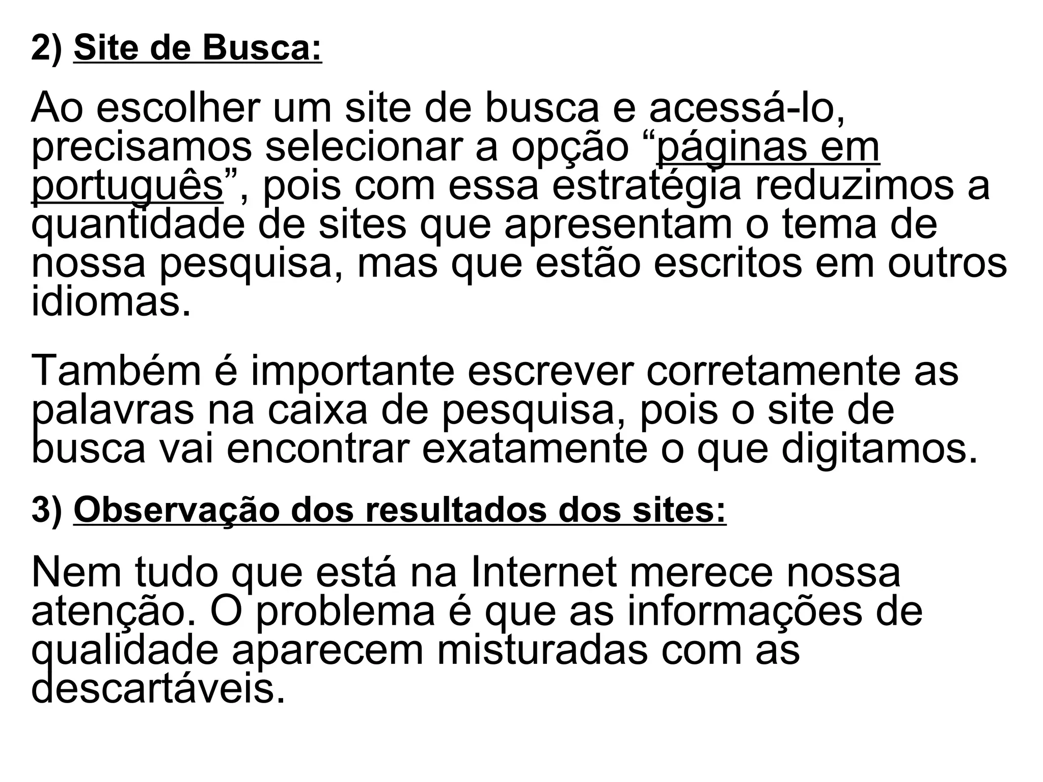 2)  Site de Busca:   Ao escolher um site de busca e acessá-lo, precisamos selecionar a opção “ páginas em português ”, pois com essa estratégia reduzimos a quantidade de sites que apresentam o tema de nossa pesquisa, mas que estão escritos em outros idiomas.   Também é importante escrever corretamente as palavras na caixa de pesquisa, pois o site de busca vai encontrar exatamente o que digitamos. 3)  Observação dos resultados dos sites:   Nem tudo que está na Internet merece nossa atenção. O problema é que as informações de qualidade aparecem misturadas com as descartáveis. 